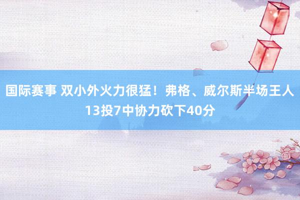 国际赛事 双小外火力很猛！弗格、威尔斯半场王人13投7中协力砍下40分