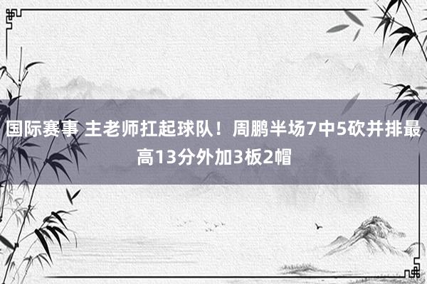 国际赛事 主老师扛起球队！周鹏半场7中5砍并排最高13分外加3板2帽