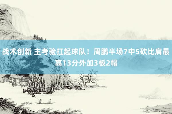 战术创新 主考验扛起球队！周鹏半场7中5砍比肩最高13分外加3板2帽