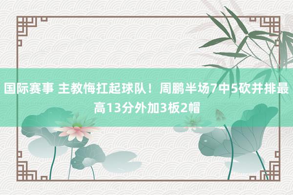 国际赛事 主教悔扛起球队！周鹏半场7中5砍并排最高13分外加3板2帽