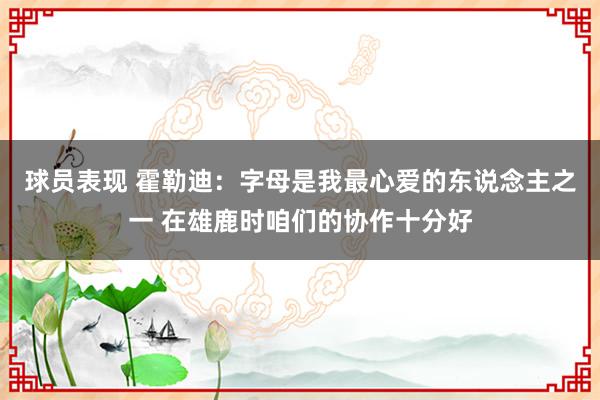 球员表现 霍勒迪：字母是我最心爱的东说念主之一 在雄鹿时咱们的协作十分好