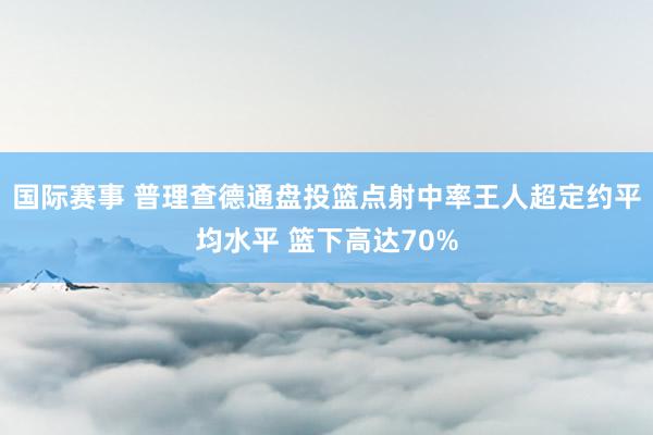 国际赛事 普理查德通盘投篮点射中率王人超定约平均水平 篮下高达70%