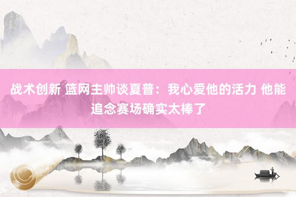 战术创新 篮网主帅谈夏普：我心爱他的活力 他能追念赛场确实太棒了