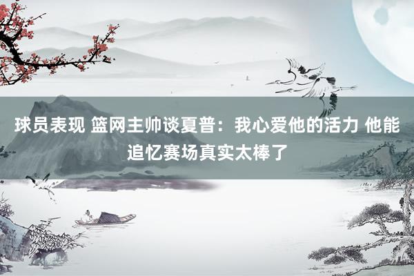 球员表现 篮网主帅谈夏普：我心爱他的活力 他能追忆赛场真实太棒了