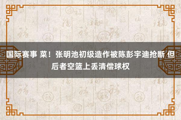 国际赛事 菜！张明池初级造作被陈彭宇迪抢断 但后者空篮上丢清偿球权