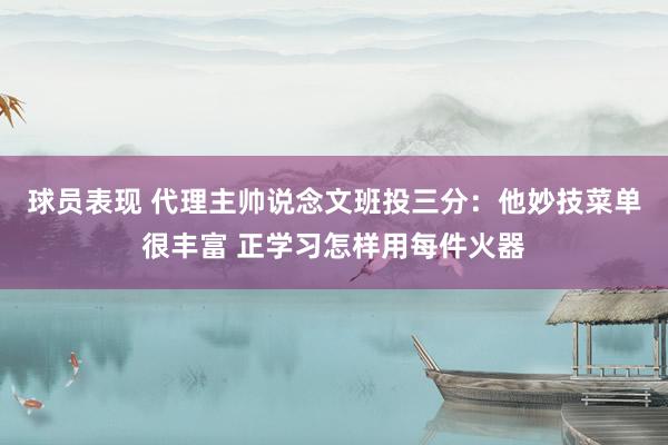 球员表现 代理主帅说念文班投三分：他妙技菜单很丰富 正学习怎样用每件火器