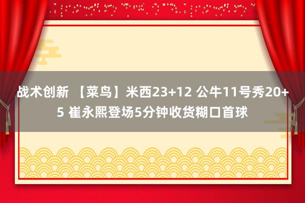 战术创新 【菜鸟】米西23+12 公牛11号秀20+5 崔永熙登场5分钟收货糊口首球