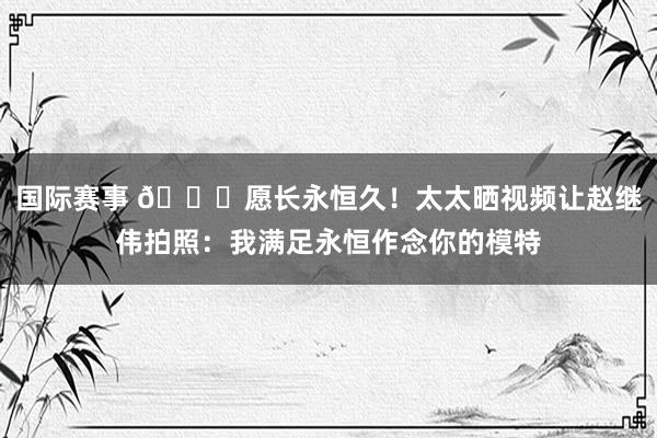 国际赛事 😁愿长永恒久！太太晒视频让赵继伟拍照：我满足永恒作念你的模特