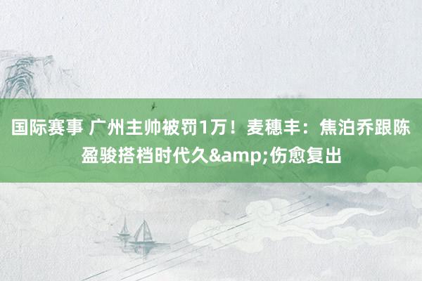 国际赛事 广州主帅被罚1万！麦穗丰：焦泊乔跟陈盈骏搭档时代久&伤愈复出