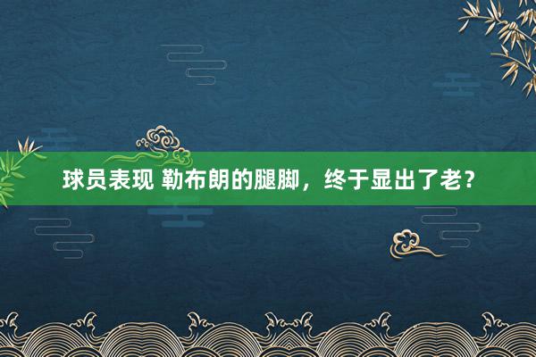 球员表现 勒布朗的腿脚，终于显出了老？