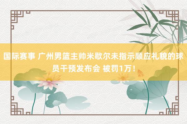 国际赛事 广州男篮主帅米歇尔未指示顺应礼貌的球员干预发布会 被罚1万！