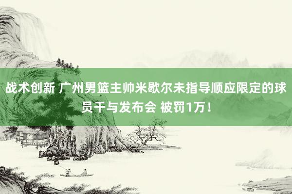 战术创新 广州男篮主帅米歇尔未指导顺应限定的球员干与发布会 被罚1万！