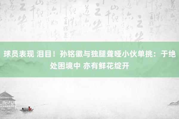 球员表现 泪目！孙铭徽与独腿聋哑小伙单挑：于绝处困境中 亦有鲜花绽开