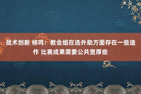 战术创新 杨鸣：教会组在选外助方面存在一些造作 比赛成果需要公共宽厚些