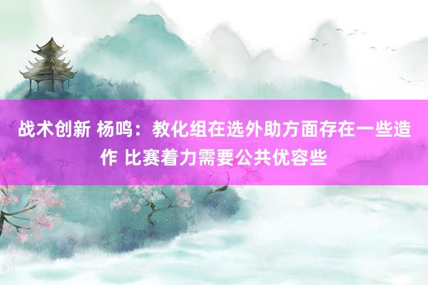 战术创新 杨鸣：教化组在选外助方面存在一些造作 比赛着力需要公共优容些