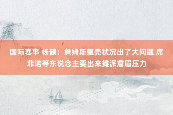 国际赛事 杨健：詹姆斯躯壳状况出了大问题 席菲诺等东说念主要出来摊派詹眉压力