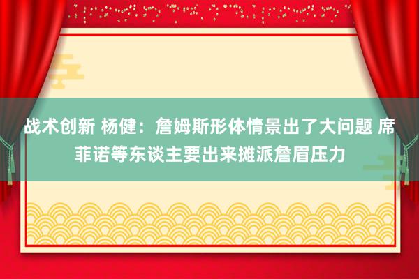 战术创新 杨健：詹姆斯形体情景出了大问题 席菲诺等东谈主要出来摊派詹眉压力