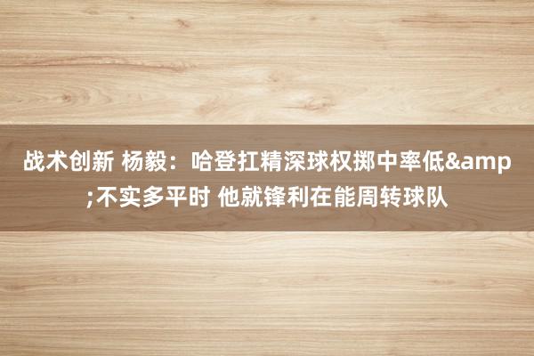 战术创新 杨毅：哈登扛精深球权掷中率低&不实多平时 他就锋利在能周转球队