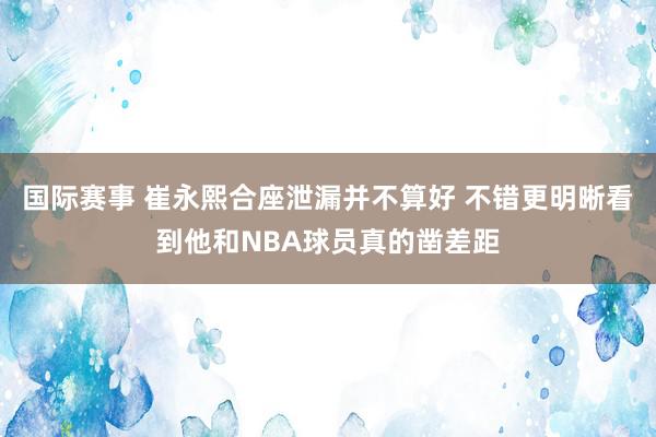 国际赛事 崔永熙合座泄漏并不算好 不错更明晰看到他和NBA球员真的凿差距