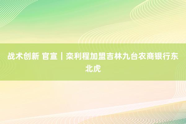 战术创新 官宣｜栾利程加盟吉林九台农商银行东北虎