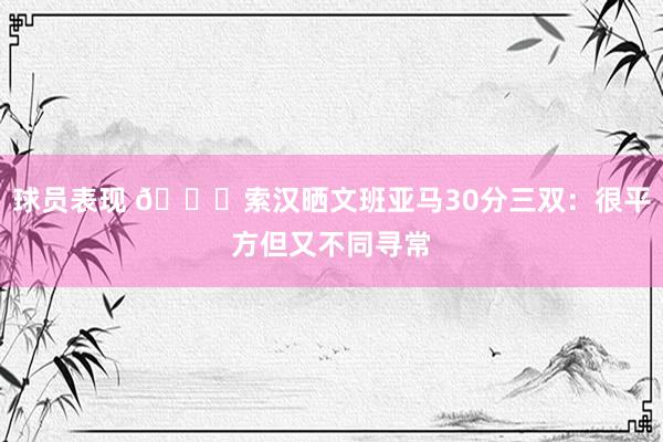 球员表现 👀索汉晒文班亚马30分三双：很平方但又不同寻常