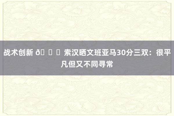 战术创新 👀索汉晒文班亚马30分三双：很平凡但又不同寻常