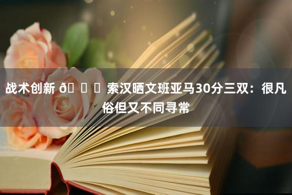 战术创新 👀索汉晒文班亚马30分三双：很凡俗但又不同寻常