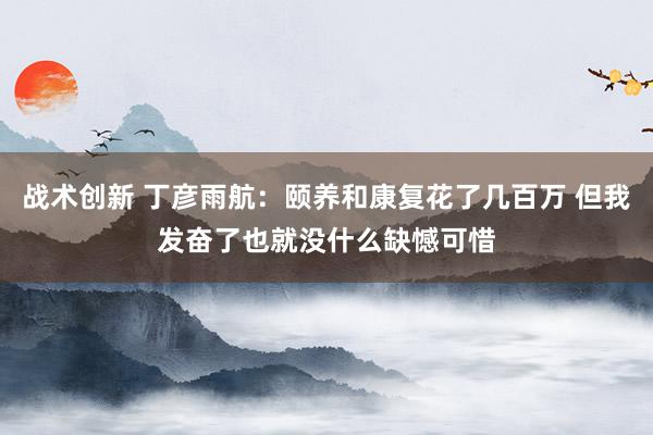 战术创新 丁彦雨航：颐养和康复花了几百万 但我发奋了也就没什么缺憾可惜