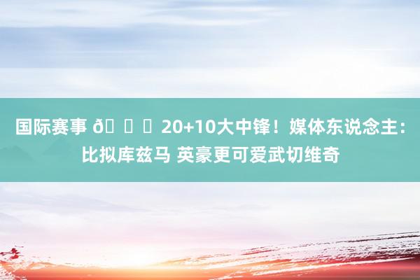 国际赛事 😋20+10大中锋！媒体东说念主：比拟库兹马 英豪更可爱武切维奇