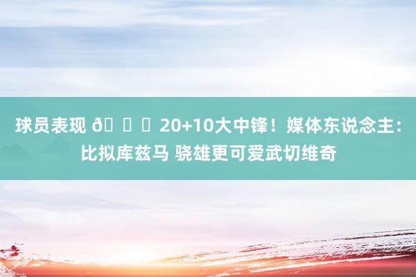 球员表现 😋20+10大中锋！媒体东说念主：比拟库兹马 骁雄更可爱武切维奇