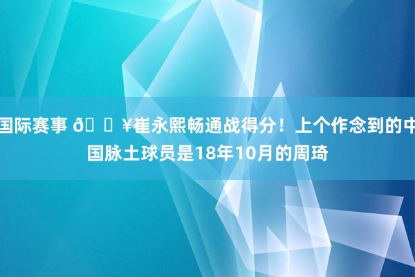 国际赛事 🔥崔永熙畅通战得分！上个作念到的中国脉土球员是18年10月的周琦