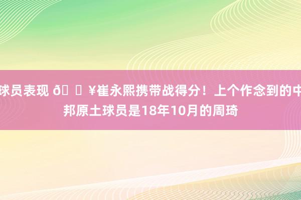 球员表现 🔥崔永熙携带战得分！上个作念到的中邦原土球员是18年10月的周琦