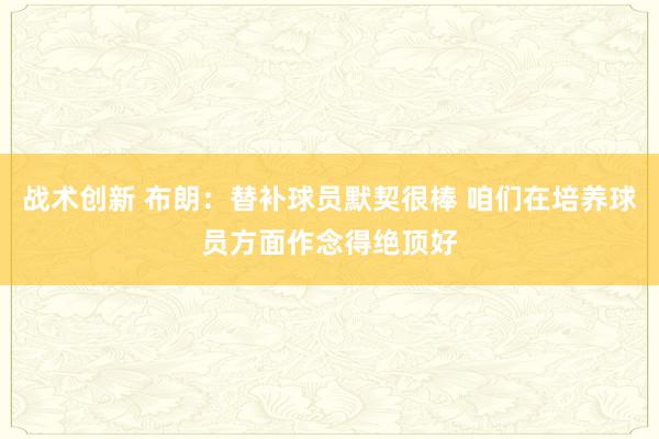 战术创新 布朗：替补球员默契很棒 咱们在培养球员方面作念得绝顶好