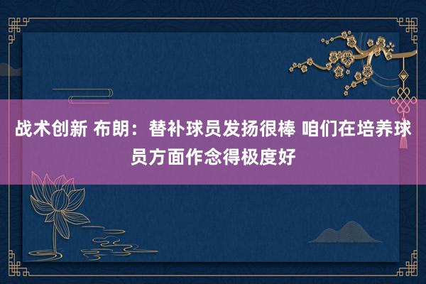 战术创新 布朗：替补球员发扬很棒 咱们在培养球员方面作念得极度好