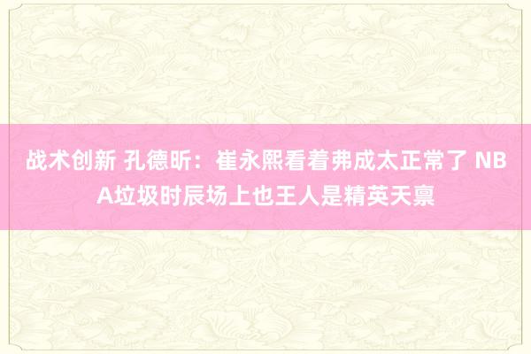 战术创新 孔德昕：崔永熙看着弗成太正常了 NBA垃圾时辰场上也王人是精英天禀