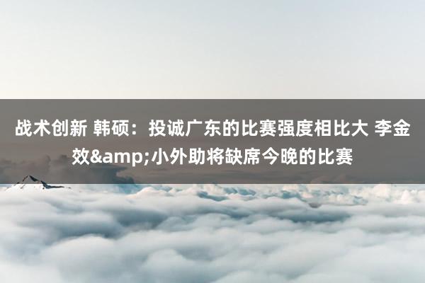 战术创新 韩硕：投诚广东的比赛强度相比大 李金效&小外助将缺席今晚的比赛