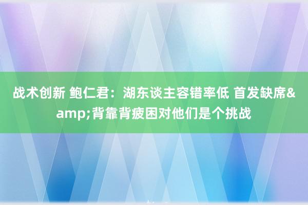 战术创新 鲍仁君：湖东谈主容错率低 首发缺席&背靠背疲困对他们是个挑战