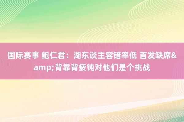 国际赛事 鲍仁君：湖东谈主容错率低 首发缺席&背靠背疲钝对他们是个挑战