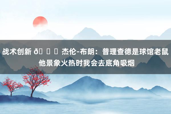 战术创新 😂杰伦-布朗：普理查德是球馆老鼠 他景象火热时我会去底角吸烟