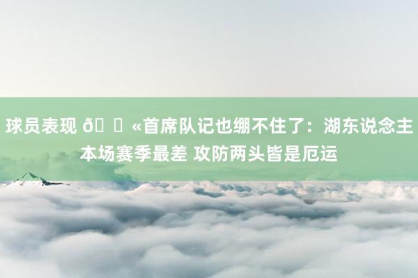 球员表现 😫首席队记也绷不住了：湖东说念主本场赛季最差 攻防两头皆是厄运