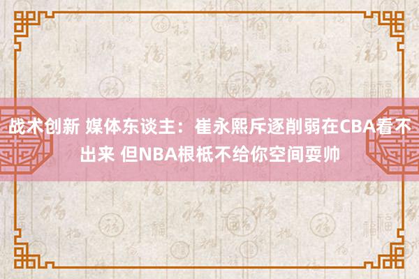 战术创新 媒体东谈主：崔永熙斥逐削弱在CBA看不出来 但NBA根柢不给你空间耍帅