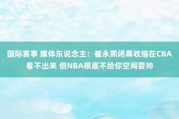 国际赛事 媒体东说念主：崔永熙闭幕收缩在CBA看不出来 但NBA根底不给你空间耍帅