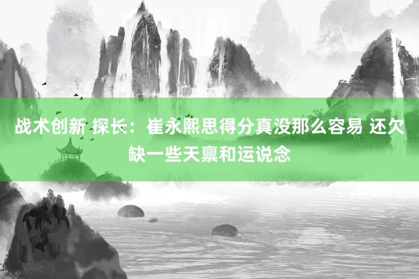 战术创新 探长：崔永熙思得分真没那么容易 还欠缺一些天禀和运说念