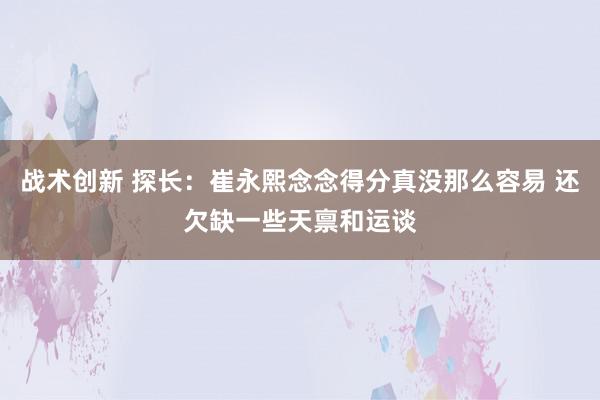 战术创新 探长：崔永熙念念得分真没那么容易 还欠缺一些天禀和运谈