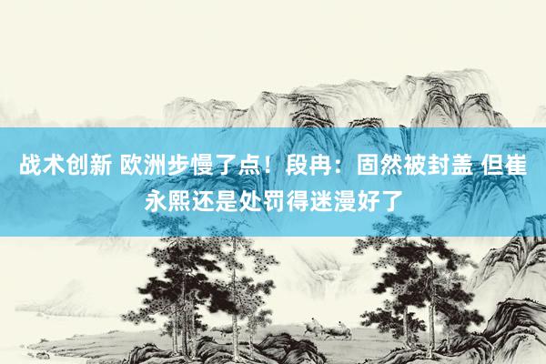 战术创新 欧洲步慢了点！段冉：固然被封盖 但崔永熙还是处罚得迷漫好了