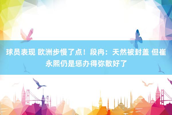 球员表现 欧洲步慢了点！段冉：天然被封盖 但崔永熙仍是惩办得弥散好了