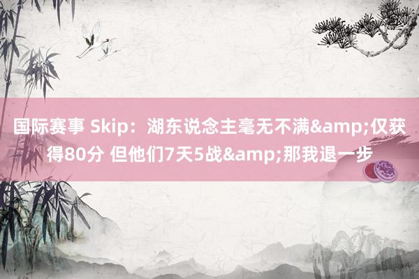 国际赛事 Skip：湖东说念主毫无不满&仅获得80分 但他们7天5战&那我退一步