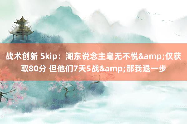 战术创新 Skip：湖东说念主毫无不悦&仅获取80分 但他们7天5战&那我退一步