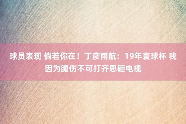 球员表现 倘若你在！丁彦雨航：19年寰球杯 我因为腿伤不可打齐思砸电视