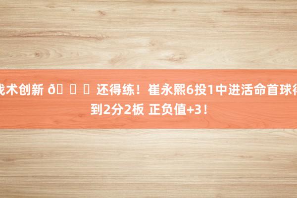 战术创新 👏还得练！崔永熙6投1中进活命首球得到2分2板 正负值+3！